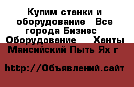 Купим станки и оборудование - Все города Бизнес » Оборудование   . Ханты-Мансийский,Пыть-Ях г.